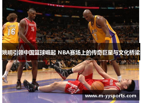 姚明引领中国篮球崛起 NBA赛场上的传奇巨星与文化桥梁